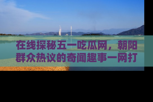 在线探秘五一吃瓜网,朝阳群众热议的奇闻趣事一网打尽