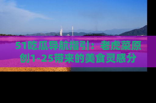 51吃瓜导航指引:老虎菜原创1-25带来的美食灵感分享