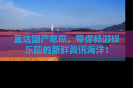 直达国产吃瓜，带你畅游娱乐圈的新鲜资讯海洋！