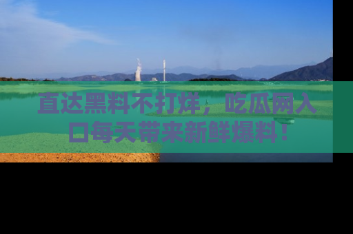 直达黑料不打烊，吃瓜网入口每天带来新鲜爆料！