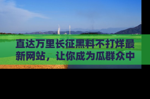 直达万里长征黑料不打烊最新网站，让你成为瓜群众中的资深吃瓜客！