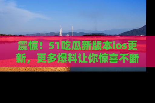 震惊！51吃瓜新版本ios更新，更多爆料让你惊喜不断，赶快来看吧！