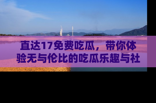 直达17免费吃瓜，带你体验无与伦比的吃瓜乐趣与社区互动