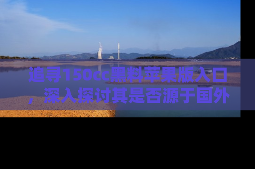 追寻150cc黑料苹果版入口，深入探讨其是否源于国外的传闻