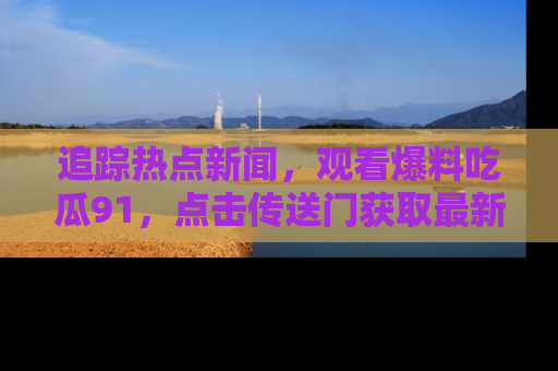 追踪热点新闻，观看爆料吃瓜91，点击传送门获取最新更新！