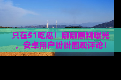 只在51吃瓜！娜娜黑料曝光，安卓用户纷纷围观评论！