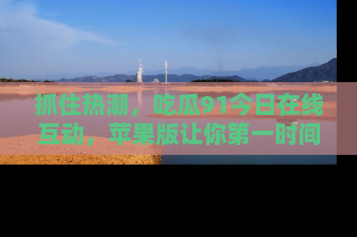抓住热潮，吃瓜91今日在线互动，苹果版让你第一时间掌握信息！