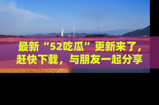 最新“52吃瓜”更新来了，赶快下载，与朋友一起分享吃瓜乐趣！