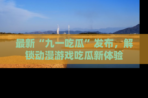 最新“九一吃瓜”发布，解锁动漫游戏吃瓜新体验