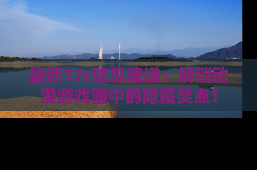 最新17c吃瓜速递：解锁动漫游戏圈中的隐藏笑点！