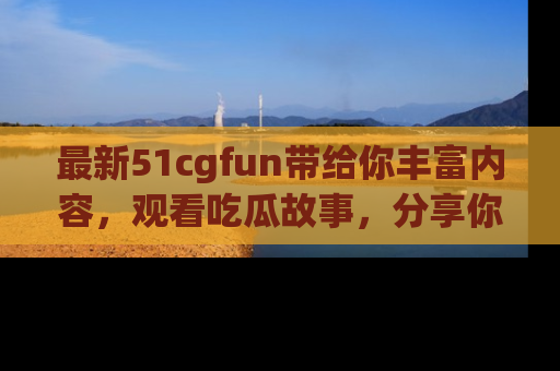 最新51cgfun带给你丰富内容，观看吃瓜故事，分享你的感受！