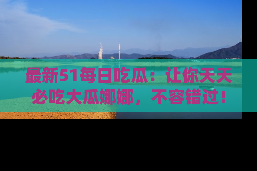 最新51每日吃瓜：让你天天必吃大瓜娜娜，不容错过！