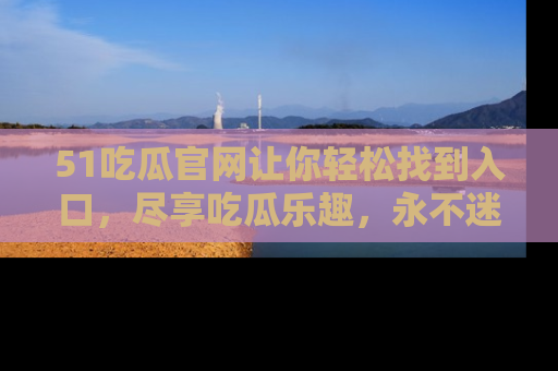 51吃瓜官网让你轻松找到入口，尽享吃瓜乐趣，永不迷路！
