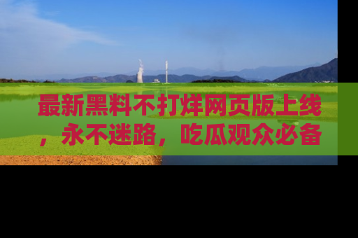 最新黑料不打烊网页版上线，永不迷路，吃瓜观众必备工具！