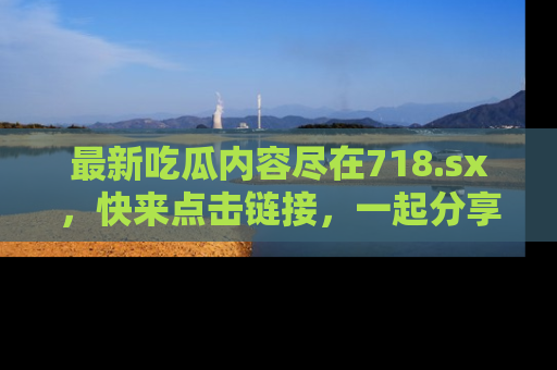最新吃瓜内容尽在718.sx，快来点击链接，一起分享那些精彩瞬间！