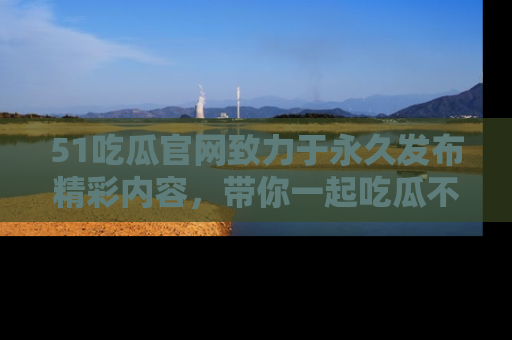 51吃瓜官网致力于永久发布精彩内容,带你一起吃瓜不停歇!
