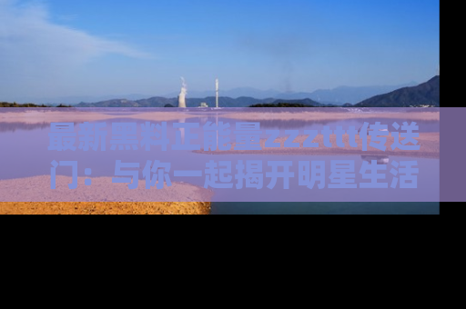 最新黑料正能量zzzttt传送门：与你一起揭开明星生活的神秘地址！