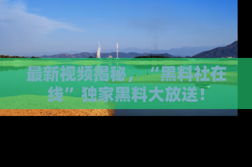 最新视频揭秘，“黑料社在线”独家黑料大放送！