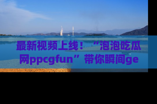 最新视频上线！“泡泡吃瓜网ppcgfun”带你瞬间get吃瓜圈的秘密