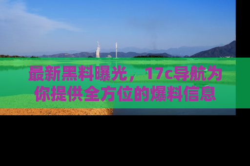 最新黑料曝光，17c导航为你提供全方位的爆料信息