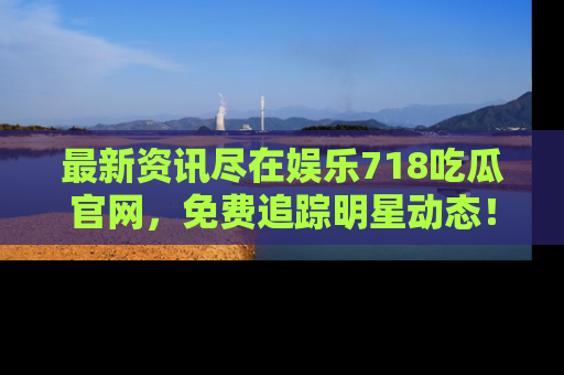 最新资讯尽在娱乐718吃瓜官网，免费追踪明星动态！
