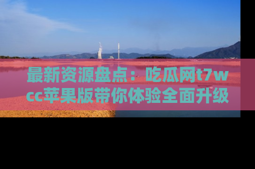 最新资源盘点：吃瓜网t7wcc苹果版带你体验全面升级