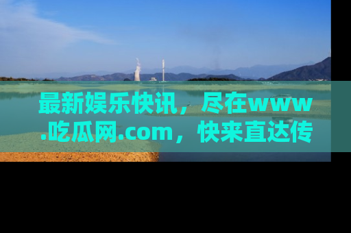 最新娱乐快讯，尽在www.吃瓜网.com，快来直达传送门收获惊喜吧！