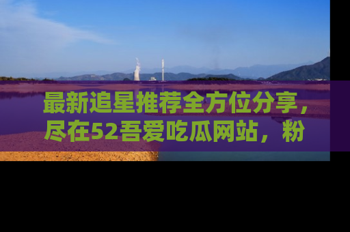 最新追星推荐全方位分享，尽在52吾爱吃瓜网站，粉丝必看